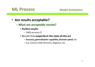 ML Process Model Evaluation
• Are results acceptable?
– What are acceptable results?
• Perfect results
– 100% accuracy ☺
• Results that outperform the state-of-the-art
– Accuracy, generalization capability, decision speed, etc.
– E.g., human credit decisions, diagnosis, etc.
200
 