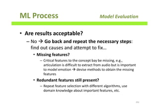 ML Process Model Evaluation
• Are results acceptable?
– No Go back and repeat the necessary steps:
find out causes and attempt to fix…
• Missing features?
– Critical features to the concept bay be missing, e.g.,
articulation is difficult to extract from audio but is important
to model emotion devise methods to obtain the missing
features
• Redundant features still present?
– Repeat feature selection with different algorithms, use
domain knowledge about important features, etc.
202
 