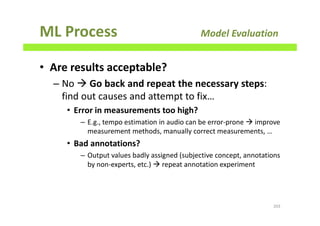 ML Process Model Evaluation
• Are results acceptable?
– No Go back and repeat the necessary steps:
find out causes and attempt to fix…
• Error in measurements too high?
– E.g., tempo estimation in audio can be error-prone improve
measurement methods, manually correct measurements, …
• Bad annotations?
– Output values badly assigned (subjective concept, annotations
by non-experts, etc.) repeat annotation experiment
203
 