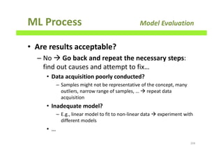ML Process Model Evaluation
• Are results acceptable?
– No Go back and repeat the necessary steps:
find out causes and attempt to fix…
• Data acquisition poorly conducted?
– Samples might not be representative of the concept, many
outliers, narrow range of samples, … repeat data
acquisition
• Inadequate model?
– E.g., linear model to fit to non-linear data experiment with
different models
• …
204
 