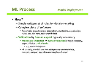 ML Process Model Deployment
• How?
– Simple written set of rules for decision-making
– Complex piece of software
• Automatic classification, prediction, clustering, association
rules, etc. for new, real-world data
– Validation by human expert typically necessary
• Models are imperfect human validation often necessary,
especially for critical tasks
– E.g., medical diagnosis
• Usually, models are not completely autonomous,
instead, support decision-making by a human
206
 