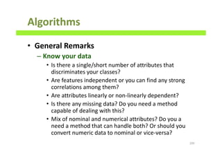 Algorithms
• General Remarks
– Know your data
• Is there a single/short number of attributes that
discriminates your classes?
• Are features independent or you can find any strong
correlations among them?
• Are attributes linearly or non-linearly dependent?
• Is there any missing data? Do you need a method
capable of dealing with this?
• Mix of nominal and numerical attributes? Do you a
need a method that can handle both? Or should you
convert numeric data to nominal or vice-versa?
209
 