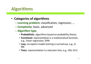 Algorithms
• Categories of algorithms
– Learning problem: classification, regression, …
– Complexity: basic, advanced
– Algorithm type
• Probabilistic: algorithms based on probability theory
• Functional: representation is a mathematical function,
e.g., linear regression, SVM
• Lazy: no explicit model training is carried out, e.g., K-
NN
• Trees: representation is a decision tree, e.g., ID3, C4.5
212
 