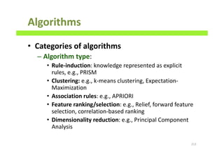 Algorithms
• Categories of algorithms
– Algorithm type:
• Rule-induction: knowledge represented as explicit
rules, e.g., PRISM
• Clustering: e.g., k-means clustering, Expectation-
Maximization
• Association rules: e.g., APRIORI
• Feature ranking/selection: e.g., Relief, forward feature
selection, correlation-based ranking
• Dimensionality reduction: e.g., Principal Component
Analysis
213
 