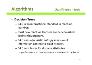 Algorithms Classification - Basic
• Decision Trees
– C4.5 is an international standard in machine
learning;
– most new machine learners are benchmarked
against this program.
– C4.5 uses a heuristic entropy measure of
information content to build its trees
– C4.5 runs faster for discrete attributes
• performance on continuous variables tend to be better
215
 
