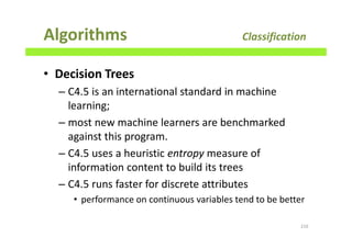 Algorithms Classification
• Decision Trees
– C4.5 is an international standard in machine
learning;
– most new machine learners are benchmarked
against this program.
– C4.5 uses a heuristic entropy measure of
information content to build its trees
– C4.5 runs faster for discrete attributes
• performance on continuous variables tend to be better
216
 