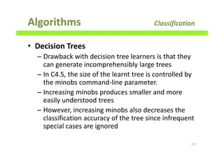 Algorithms Classification
• Decision Trees
– Drawback with decision tree learners is that they
can generate incomprehensibly large trees
– In C4.5, the size of the learnt tree is controlled by
the minobs command-line parameter.
– Increasing minobs produces smaller and more
easily understood trees
– However, increasing minobs also decreases the
classification accuracy of the tree since infrequent
special cases are ignored
217
 