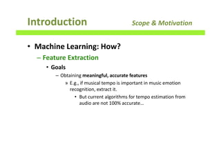 • Machine Learning: How?
– Feature Extraction
• Goals
– Obtaining meaningful, accurate features
» E.g., if musical tempo is important in music emotion
recognition, extract it.
• But current algorithms for tempo estimation from
audio are not 100% accurate…
Introduction Scope & Motivation
 