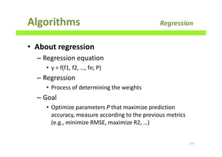 Algorithms Regression
• About regression
– Regression equation
• y = f(f1, f2, …, fn; P)
– Regression
• Process of determining the weights
– Goal
• Optimize parameters P that maximize prediction
accuracy, measure according to the previous metrics
(e.g., minimize RMSE, maximize R2, …)
221
 