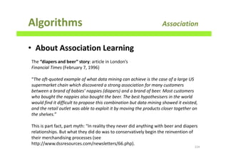 Algorithms Association
• About Association Learning
224
The “diapers and beer” story: article in London’s
Financial Times (February 7, 1996)
“The oft-quoted example of what data mining can achieve is the case of a large US
supermarket chain which discovered a strong association for many customers
between a brand of babies’ nappies (diapers) and a brand of beer. Most customers
who bought the nappies also bought the beer. The best hypothesisers in the world
would find it difficult to propose this combination but data mining showed it existed,
and the retail outlet was able to exploit it by moving the products closer together on
the shelves.”
This is part fact, part myth: “In reality they never did anything with beer and diapers
relationships. But what they did do was to conservatively begin the reinvention of
their merchandising processes (see
http://www.dssresources.com/newsletters/66.php).
 