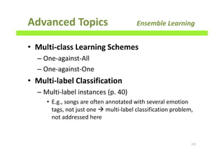 Advanced Topics Ensemble Learning
• Multi-class Learning Schemes
– One-against-All
– One-against-One
• Multi-label Classification
– Multi-label instances (p. 40)
• E.g., songs are often annotated with several emotion
tags, not just one multi-label classification problem,
not addressed here
227
 