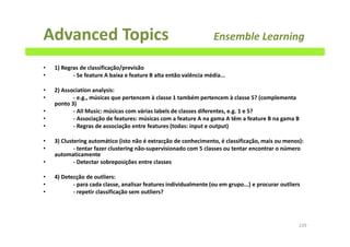 Advanced Topics Ensemble Learning
• 1) Regras de classificação/previsão
• - Se feature A baixa e feature B alta então valência média...
• 2) Association analysis:
• - e.g., músicas que pertencem à classe 1 também pertencem à classe 5? (complementa
ponto 3)
• - All Music: músicas com várias labels de classes diferentes, e.g. 1 e 5?
• - Associação de features: músicas com a feature A na gama A têm a feature B na gama B
• - Regras de associação entre features (todas: input e output)
• 3) Clustering automático (isto não é extracção de conhecimento, é classificação, mais ou menos):
• - tentar fazer clustering não-supervisionado com 5 classes ou tentar encontrar o número
automaticamente
• - Detectar sobreposições entre classes
• 4) Detecção de outliers:
• - para cada classe, analisar features individualmente (ou em grupo...) e procurar outliers
• - repetir classificação sem outliers?
229
 