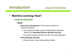 • Machine Learning: How?
– Feature Selection
• Goals
– Removal of redundancies eliminate irrelevant or
redundant features
» E.g., Bayesian models assume independence between
features redundant features decrease accuracy
» E.g., golf example: decision tree did not use temperature
– Dimensionality reduction
» Simpler, faster, more interpretable models
Introduction Scope & Motivation
23
 