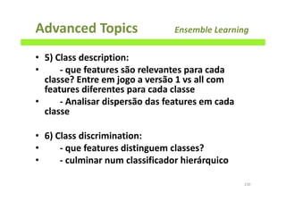 Advanced Topics Ensemble Learning
• 5) Class description:
• - que features são relevantes para cada
classe? Entre em jogo a versão 1 vs all com
features diferentes para cada classe
• - Analisar dispersão das features em cada
classe
• 6) Class discrimination:
• - que features distinguem classes?
• - culminar num classificador hierárquico
230
 