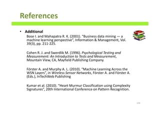 References
• Additional
Bose I. and Mahapatra R. K. (2001). “Business data mining — a
machine learning perspective”, Information & Management, Vol.
39(3), pp. 211-225.
Cohen R. J. and Swerdlik M. (1996). Psychological Testing and
Measurement: An Introduction to Tests and Measurement,
Mountain View, CA, Mayfield Publishing Company.
Förster A. and Murphy A. L. (2010). “Machine Learning Across the
WSN Layers”, in Wireless Sensor Networks, Förster A. and Förster A.
(Eds.), InTechWeb Publishing
Kumar et al. (2010). “Heart Murmur Classification using Complexity
Signatures”, 20th International Conference on Pattern Recognition.
239
 