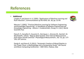 References
• Additional
Langley P. and Simon H. A. (1995). “Applications of Machine Learning and
Rule Induction”, Communications of the ACM, Vol. 38, pp. 55-64.
Menzies T. (2002). “Practical Machine Learning for Software Engineering
and Knowledge Engineering”, in Handbook of Software Engineering and
Knowledge Engineering - Volume I: Fundamentals, Chang S. K. (Ed.), World
Scientific Pub.
Paiva R. P., Carvalho P., Couceiro R., Henriques J., Antunes M., Quintal I. &
Muehlsteff J. (2012). “Beat-to-Beat Systolic Time-Interval Measurement
from Heart Sounds and ECG”. Physiological Measurement , Vol. 33, pp. 177-
194, IOP Science.
Panda R. and Paiva R. P. (2011). “Automatic Creation of Mood Playlists in
the Thayer Plane: a Methodology and a Comparative Study”. 8th Sound
and Music Computing Conference – SMC’2011, Padova, Italy
240
 