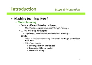 • Machine Learning: How?
– Model Learning
• Several different learning problems…
– Classification, regression, association, clustering, …
• … and learning paradigms
– Supervised, unsupervised, reinforcement learning, …
• Goals
– Tackle the respective learning problem by creating a good model
from data
– This often requires
» Defining the train and test sets
» Comparing different models
» Parameter tuning
Introduction Scope & Motivation
25
 