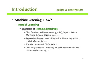 • Machine Learning: How?
– Model Learning
• Examples of learning algorithms
– Classification: decision trees (e.g., C5.4), Support Vector
Machines, K-Nearest Neighbours, …
– Regression: Support Vector Regression, Linear Regression,
Logistics Regression, …
– Association: Apriori, FP-Growth, …
– Clustering: K-means clustering, Expectation-Maximization,
Hierarchical Clustering, …
Introduction Scope & Motivation
26
 