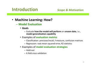 • Machine Learning: How?
– Model Evaluation
• Goals
– Evaluate how the model will perform on unseen data, i.e.,
model generalization capability
• Examples of evaluation metrics
– Classification: precision/recall, f-measure, confusion matrices
– Regression: root mean squared error, R2 statistics
• Examples of model evaluation strategies
– Hold-out
– K-fold cross validation
Introduction Scope & Motivation
28
 