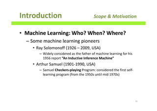 • Machine Learning: Who? When? Where?
– Some machine learning pioneers
• Ray Solomonoff (1926 – 2009, USA)
– Widely considered as the father of machine learning for his
1956 report “An Inductive Inference Machine”
• Arthur Samuel (1901-1990, USA)
– Samuel Checkers-playing Program: considered the first self-
learning program (from the 1950s until mid 1970s)
Introduction Scope & Motivation
31
 