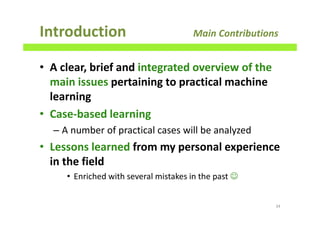 Introduction Main Contributions
• A clear, brief and integrated overview of the
main issues pertaining to practical machine
learning
• Case-based learning
– A number of practical cases will be analyzed
• Lessons learned from my personal experience
in the field
• Enriched with several mistakes in the past ☺
34
 