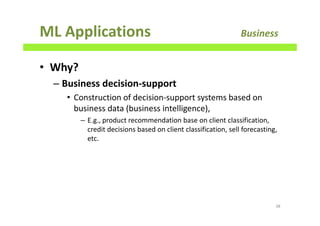 ML Applications Business
• Why?
– Business decision-support
• Construction of decision-support systems based on
business data (business intelligence),
– E.g., product recommendation base on client classification,
credit decisions based on client classification, sell forecasting,
etc.
38
 