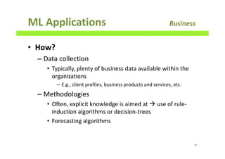 ML Applications Business
• How?
– Data collection
• Typically, plenty of business data available within the
organizations
– E.g., client profiles, business products and services, etc.
– Methodologies
• Often, explicit knowledge is aimed at use of rule-
induction algorithms or decision-trees
• Forecasting algorithms
39
 