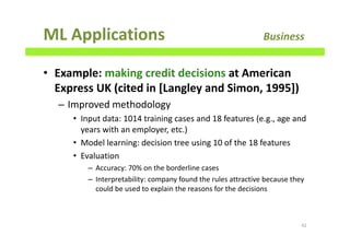 ML Applications Business
• Example: making credit decisions at American
Express UK (cited in [Langley and Simon, 1995])
– Improved methodology
• Input data: 1014 training cases and 18 features (e.g., age and
years with an employer, etc.)
• Model learning: decision tree using 10 of the 18 features
• Evaluation
– Accuracy: 70% on the borderline cases
– Interpretability: company found the rules attractive because they
could be used to explain the reasons for the decisions
42
 