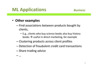 ML Applications Business
• Other examples
– Find associations between products bought by
clients,
• E.g., clients who buy science books also buy history
books useful in direct marketing, for example
– Clustering products across client profiles
– Detection of fraudulent credit card transactions
– Share trading advice
– …
43
 