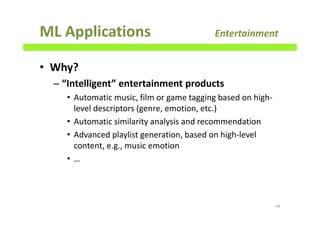 ML Applications Entertainment
• Why?
– “Intelligent” entertainment products
• Automatic music, film or game tagging based on high-
level descriptors (genre, emotion, etc.)
• Automatic similarity analysis and recommendation
• Advanced playlist generation, based on high-level
content, e.g., music emotion
• …
44
 