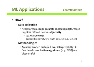 ML Applications Entertainment
• How?
– Data collection
• Necessary to acquire accurate annotation data, which
might be difficult due to subjectivity
– E.g., music/film tags
– Dedicated social networks might be useful (e.g., Last.fm)
– Methodologies
• Accuracy is often preferred over interpretability
functional classification algorithms (e.g., SVM) are
often useful
45
 
