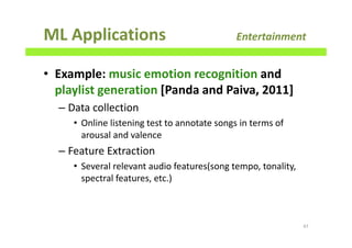 ML Applications Entertainment
• Example: music emotion recognition and
playlist generation [Panda and Paiva, 2011]
– Data collection
• Online listening test to annotate songs in terms of
arousal and valence
– Feature Extraction
• Several relevant audio features(song tempo, tonality,
spectral features, etc.)
47
 
