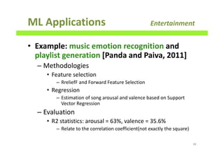 ML Applications Entertainment
• Example: music emotion recognition and
playlist generation [Panda and Paiva, 2011]
– Methodologies
• Feature selection
– RreliefF and Forward Feature Selection
• Regression
– Estimation of song arousal and valence based on Support
Vector Regression
– Evaluation
• R2 statistics: arousal = 63%, valence = 35.6%
– Relate to the correlation coefficient(not exactly the square)
48
 