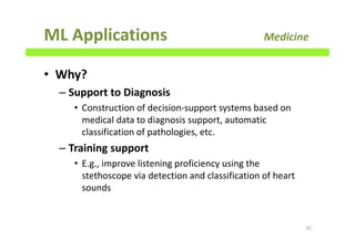 ML Applications Medicine
• Why?
– Support to Diagnosis
• Construction of decision-support systems based on
medical data to diagnosis support, automatic
classification of pathologies, etc.
– Training support
• E.g., improve listening proficiency using the
stethoscope via detection and classification of heart
sounds
50
 