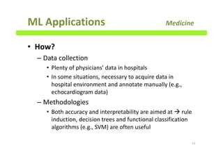 ML Applications Medicine
• How?
– Data collection
• Plenty of physicians’ data in hospitals
• In some situations, necessary to acquire data in
hospital environment and annotate manually (e.g.,
echocardiogram data)
– Methodologies
• Both accuracy and interpretability are aimed at rule
induction, decision trees and functional classification
algorithms (e.g., SVM) are often useful
51
 