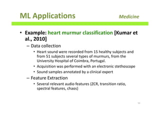 ML Applications Medicine
• Example: heart murmur classification [Kumar et
al., 2010]
– Data collection
• Heart sound were recorded from 15 healthy subjects and
from 51 subjects several types of murmurs, from the
University Hospital of Coimbra, Portugal.
• Acquisition was performed with an electronic stethoscope
• Sound samples annotated by a clinical expert
– Feature Extraction
• Several relevant audio features (ZCR, transition ratio,
spectral features, chaos)
53
 