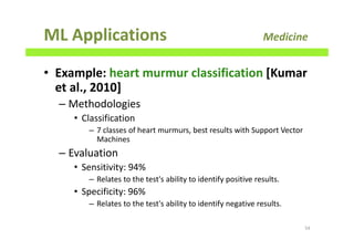ML Applications Medicine
• Example: heart murmur classification [Kumar
et al., 2010]
– Methodologies
• Classification
– 7 classes of heart murmurs, best results with Support Vector
Machines
– Evaluation
• Sensitivity: 94%
– Relates to the test's ability to identify positive results.
• Specificity: 96%
– Relates to the test's ability to identify negative results.
54
 