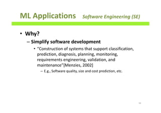 ML Applications Software Engineering (SE)
• Why?
– Simplify software development
• “Construction of systems that support classification,
prediction, diagnosis, planning, monitoring,
requirements engineering, validation, and
maintenance”[Menzies, 2002]
– E.g., Software quality, size and cost prediction, etc.
56
 
