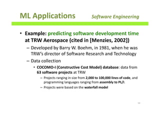 ML Applications Software Engineering
• Example: predicting software development time
at TRW Aerospace (cited in [Menzies, 2002])
– Developed by Barry W. Boehm, in 1981, when he was
TRW’s director of Software Research and Technology
– Data collection
• COCOMO-I (Constructive Cost Model) database: data from
63 software projects at TRW
– Projects ranging in size from 2,000 to 100,000 lines of code, and
programming languages ranging from assembly to PL/I.
– Projects were based on the waterfall model
59
 