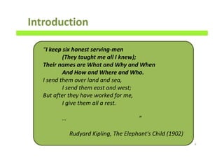Introduction
6
“I keep six honest serving-men
(They taught me all I knew);
Their names are What and Why and When
And How and Where and Who.
I send them over land and sea,
I send them east and west;
But after they have worked for me,
I give them all a rest.
… ”
Rudyard Kipling, The Elephant's Child (1902)
 