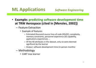 ML Applications Software Engineering
• Example: predicting software development time
at TRW Aerospace (cited in [Menzies, 2002])
– Feature Extraction
• Example of features
– Estimated thousand source lines of code (KSLOC), complexity,
memory constraints, personnel experience (SE capability,
applications experience), …
– Of the 40 attributes in the dataset, only six were deemed
significant by the learner
– Output: software development time (in person months)
– Methodology
• CART tree learner
60
 