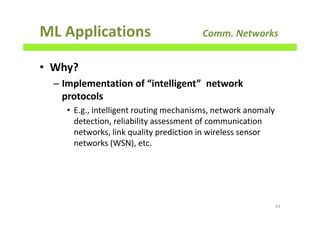 ML Applications Comm. Networks
• Why?
– Implementation of “intelligent” network
protocols
• E.g., intelligent routing mechanisms, network anomaly
detection, reliability assessment of communication
networks, link quality prediction in wireless sensor
networks (WSN), etc.
63
 
