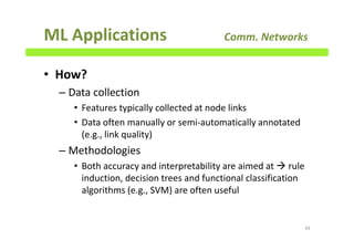 ML Applications Comm. Networks
• How?
– Data collection
• Features typically collected at node links
• Data often manually or semi-automatically annotated
(e.g., link quality)
– Methodologies
• Both accuracy and interpretability are aimed at rule
induction, decision trees and functional classification
algorithms (e.g., SVM) are often useful
64
 