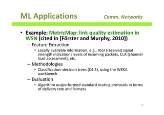 ML Applications Comm. Networks
• Example: MetricMap: link quality estimation in
WSN (cited in [Förster and Murphy, 2010])
– Feature Extraction
• Locally available information, e.g., RSSI (received signal
strength indication) levels of incoming packets, CLA (channel
load assessment), etc.
– Methodologies
• Classification: decision trees (C4.5), using the WEKA
workbench
– Evaluation
• Algorithm outperformed standard routing protocols in terms
of delivery rate and fairness
67
 