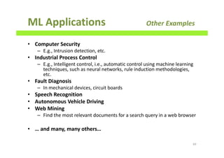 ML Applications Other Examples
• Computer Security
– E.g., Intrusion detection, etc.
• Industrial Process Control
– E.g., Intelligent control, i.e., automatic control using machine learning
techniques, such as neural networks, rule induction methodologies,
etc.
• Fault Diagnosis
– In mechanical devices, circuit boards
• Speech Recognition
• Autonomous Vehicle Driving
• Web Mining
– Find the most relevant documents for a search query in a web browser
• … and many, many others…
69
 