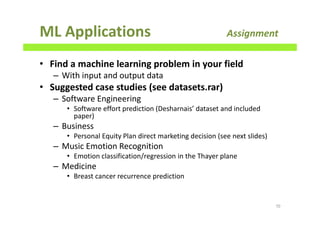 ML Applications Assignment
• Find a machine learning problem in your field
– With input and output data
• Suggested case studies (see datasets.rar)
– Software Engineering
• Software effort prediction (Desharnais’ dataset and included
paper)
– Business
• Personal Equity Plan direct marketing decision (see next slides)
– Music Emotion Recognition
• Emotion classification/regression in the Thayer plane
– Medicine
• Breast cancer recurrence prediction
70
 