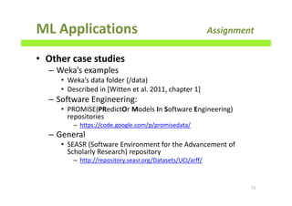 ML Applications Assignment
• Other case studies
– Weka’s examples
• Weka’s data folder (/data)
• Described in [Witten et al. 2011, chapter 1]
– Software Engineering:
• PROMISE(PRedictOr Models In Software Engineering)
repositories
– https://code.google.com/p/promisedata/
– General
• SEASR (Software Environment for the Advancement of
Scholarly Research) repository
– http://repository.seasr.org/Datasets/UCI/arff/
71
 