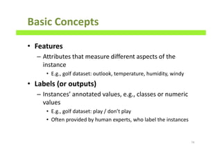 Basic Concepts
• Features
– Attributes that measure different aspects of the
instance
• E.g., golf dataset: outlook, temperature, humidity, windy
• Labels (or outputs)
– Instances’ annotated values, e.g., classes or numeric
values
• E.g., golf dataset: play / don’t play
• Often provided by human experts, who label the instances
74
 