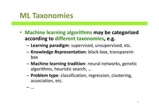ML Taxonomies
• Machine learning algorithms may be categorized
according to different taxonomies, e.g.
– Learning paradigm: supervised, unsupervised, etc.
– Knowledge Representation: black-box, transparent-
box
– Machine learning tradition: neural networks, genetic
algorithms, heuristic search, …
– Problem type: classification, regression, clustering,
association, etc.
– …
77
 