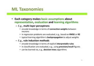 ML Taxonomies
• Each category makes basic assumptions about
representation, evaluation and learning algorithms
– E.g., multi-layer perceptrons
• encode knowledge in terms of connection weights between
neurons
• in regression problems are evaluated, e.g., based on RMSE or R2
• typical learning algorithm is backpropagation to adjust weights
– E.g., rule induction methods
• encode knowledge in terms of explicit interpretable rules
• in classification are evaluated, e.g., using precision/recall figures
• can be learned via, e.g., decision trees algorithms
79
 